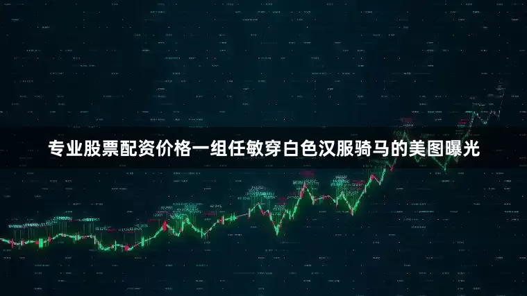 专业股票配资价格一组任敏穿白色汉服骑马的美图曝光
