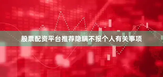 股票配资平台推荐隐瞒不报个人有关事项