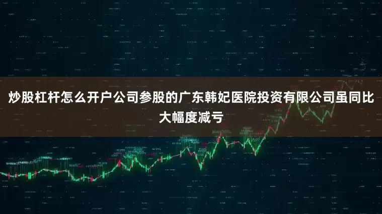 炒股杠杆怎么开户公司参股的广东韩妃医院投资有限公司虽同比大幅度减亏