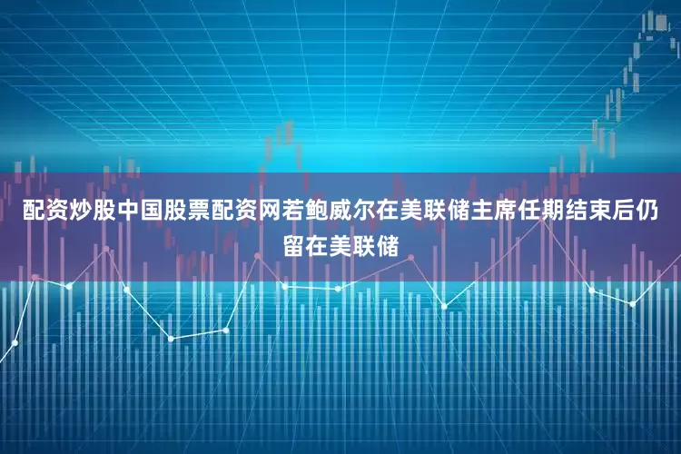 配资炒股中国股票配资网若鲍威尔在美联储主席任期结束后仍留在美联储