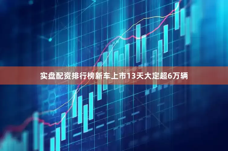 实盘配资排行榜新车上市13天大定超6万辆