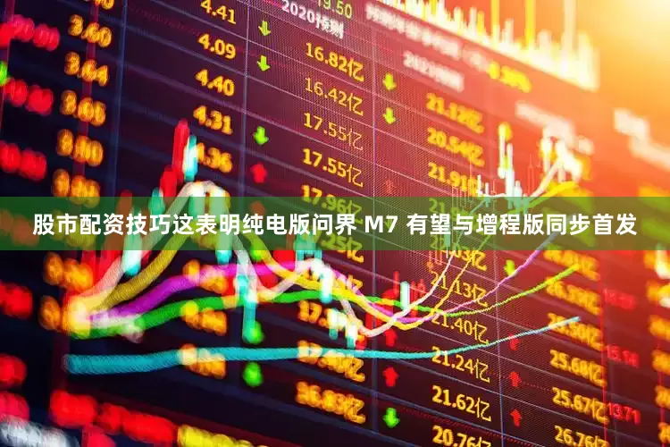 股市配资技巧这表明纯电版问界 M7 有望与增程版同步首发