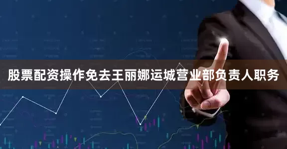 股票配资操作免去王丽娜运城营业部负责人职务