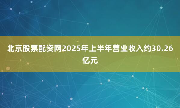 北京股票配资网2025年上半年营业收入约30.26亿元
