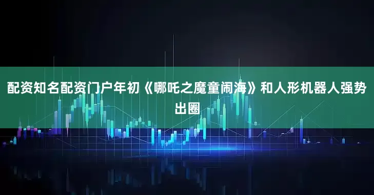 配资知名配资门户年初《哪吒之魔童闹海》和人形机器人强势出圈
