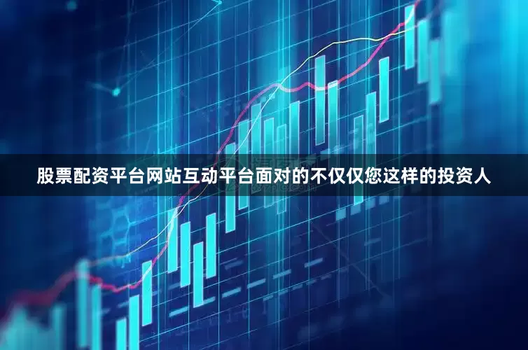 股票配资平台网站互动平台面对的不仅仅您这样的投资人