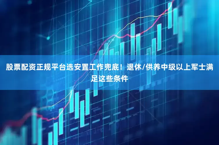 股票配资正规平台选安置工作兜底！退休/供养中级以上军士满足这些条件