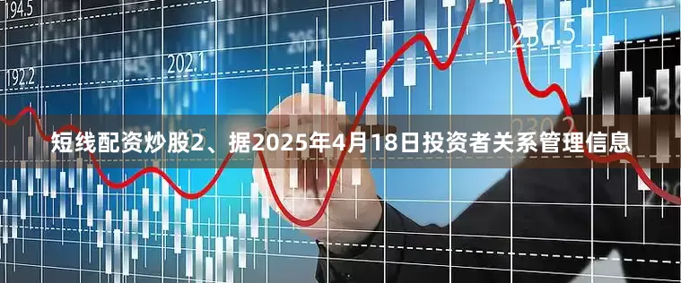 短线配资炒股2、据2025年4月18日投资者关系管理信息
