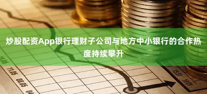 炒股配资App银行理财子公司与地方中小银行的合作热度持续攀升