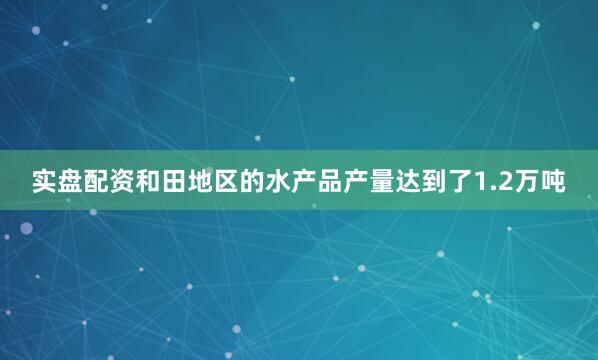 实盘配资和田地区的水产品产量达到了1.2万吨