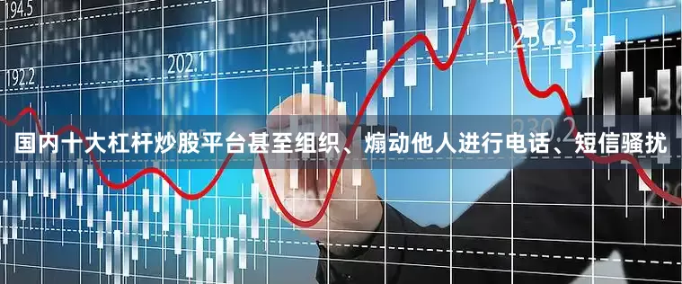 国内十大杠杆炒股平台甚至组织、煽动他人进行电话、短信骚扰