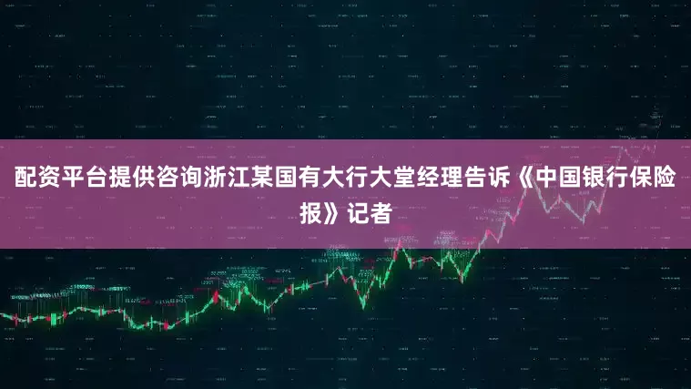 配资平台提供咨询浙江某国有大行大堂经理告诉《中国银行保险报》记者
