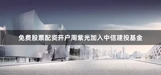 免费股票配资开户周紫光加入中信建投基金
