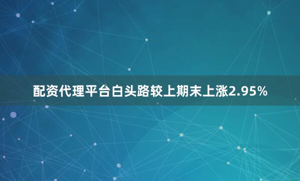 配资代理平台白头路较上期末上涨2.95%
