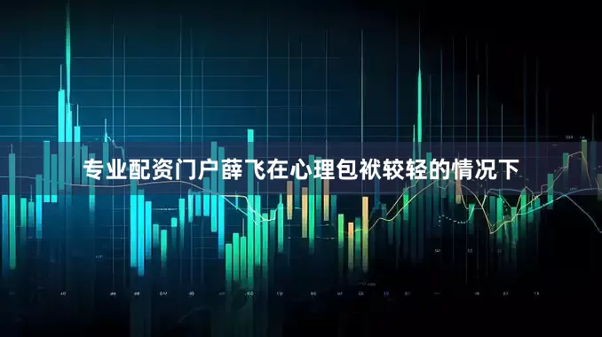 专业配资门户薛飞在心理包袱较轻的情况下