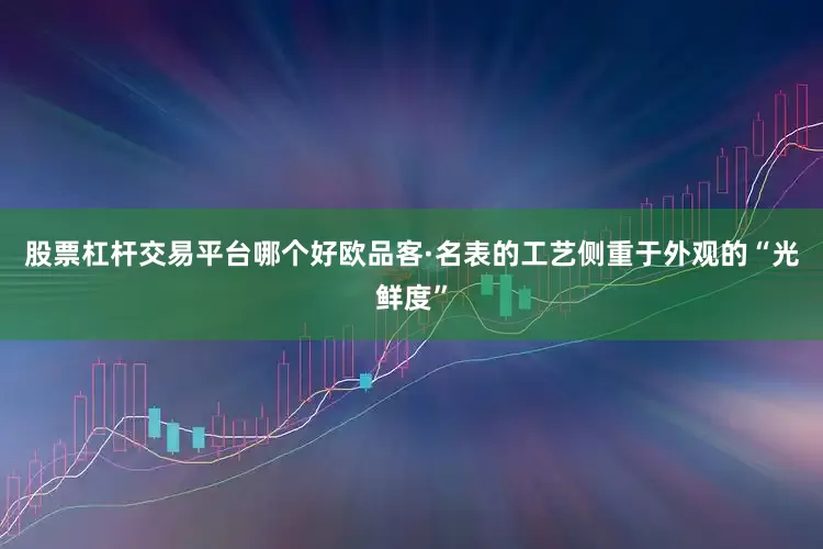 股票杠杆交易平台哪个好欧品客·名表的工艺侧重于外观的“光鲜度”