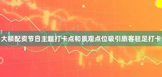 大额配资节日主题打卡点和景观点位吸引旅客驻足打卡