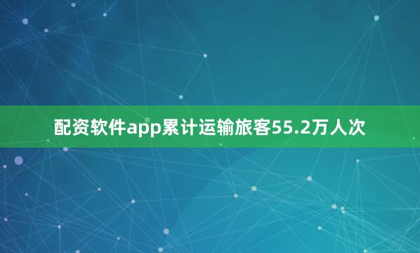 配资软件app累计运输旅客55.2万人次