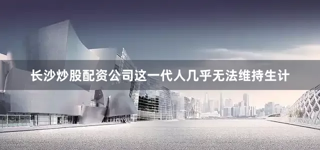 长沙炒股配资公司这一代人几乎无法维持生计